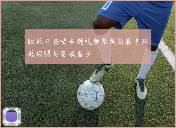 欧冠开场哨专题视频聚焦新赛季欧冠前瞻与备战看点