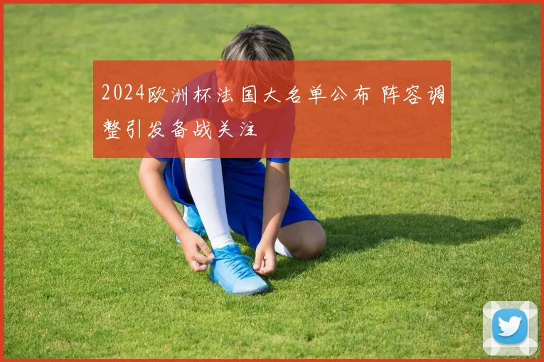 2024欧洲杯法国大名单公布 阵容调整引发备战关注