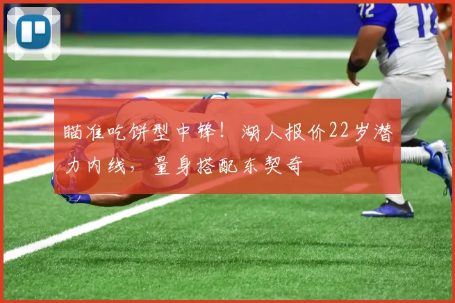 瞄准吃饼型中锋!湖人报价22岁潜力内线,量身搭配东契奇