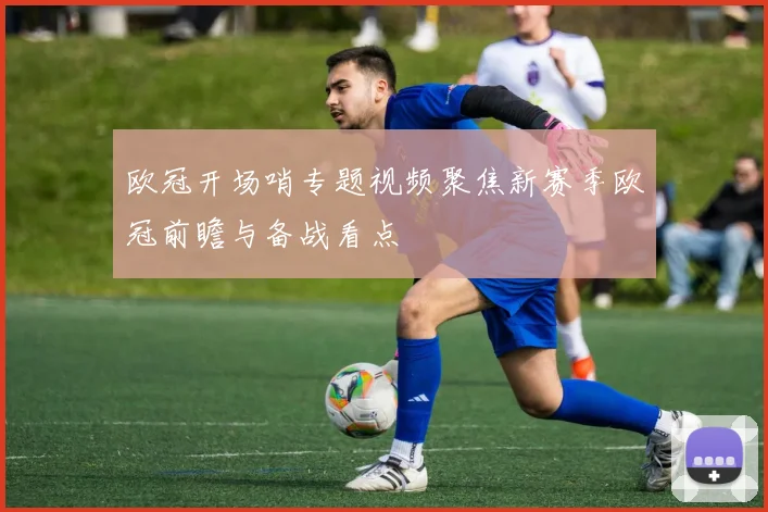 欧冠开场哨专题视频聚焦新赛季欧冠前瞻与备战看点