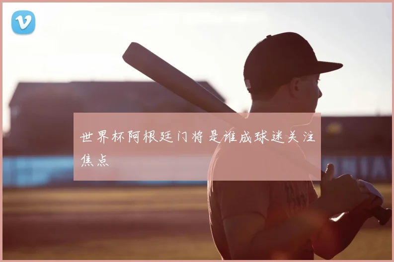 世界杯阿根廷门将是谁成球迷关注焦点