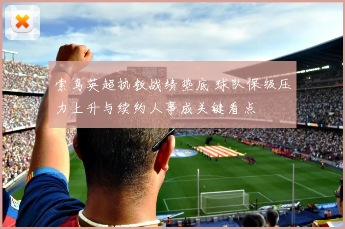 索鸟英超执教战绩垫底 球队保级压力上升与续约人事成关键看点