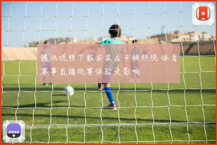 腾讯视频下载安装后卡顿频现 体育赛事直播观赛体验受影响