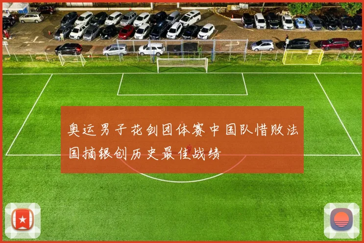 奥运男子花剑团体赛中国队惜败法国摘银创历史最佳战绩