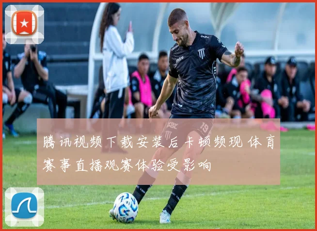 腾讯视频下载安装后卡顿频现 体育赛事直播观赛体验受影响