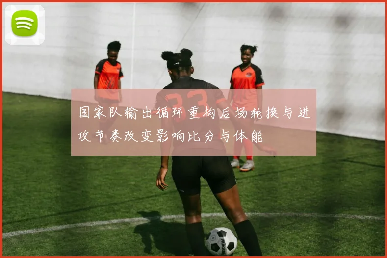 国家队输出循环重构后场轮换与进攻节奏改变影响比分与体能