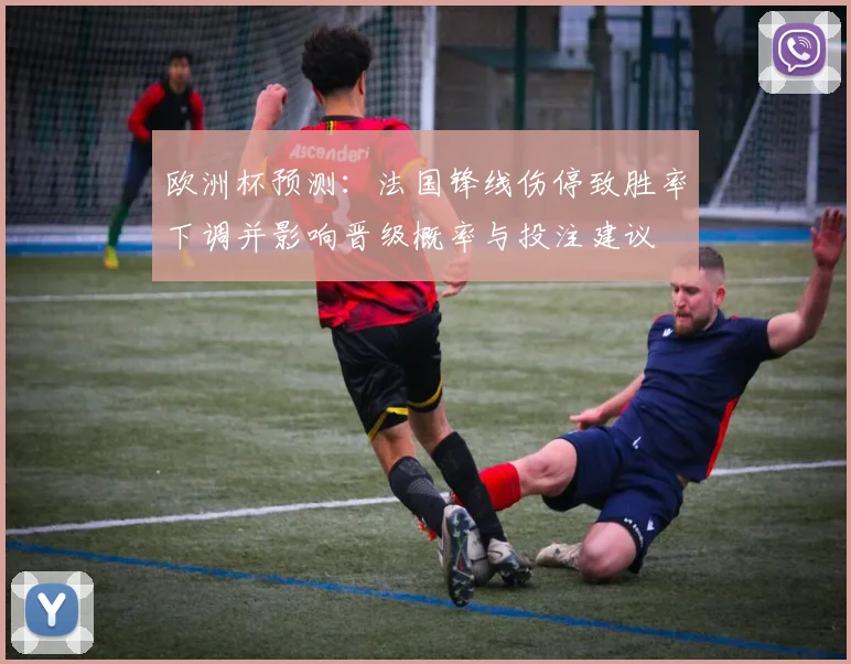 欧洲杯预测：法国锋线伤停致胜率下调并影响晋级概率与投注建议