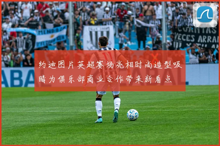 约迪图片英超赛场亮相时尚造型吸睛为俱乐部商业合作带来新看点