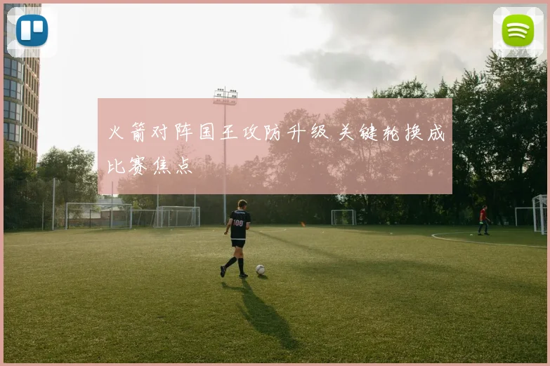 火箭对阵国王攻防升级 关键轮换成比赛焦点