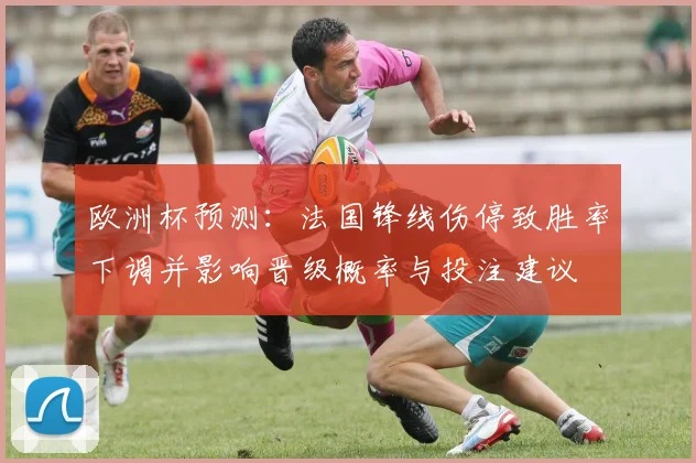 欧洲杯预测：法国锋线伤停致胜率下调并影响晋级概率与投注建议
