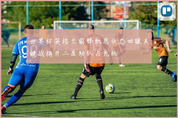 世界杯英格兰前锋凯恩状态回暖关键战梅开二度助队占先机