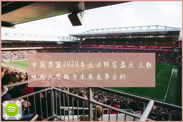 中国男篮2020年主力阵容盘点 主教练用人思路与未来竞争分析