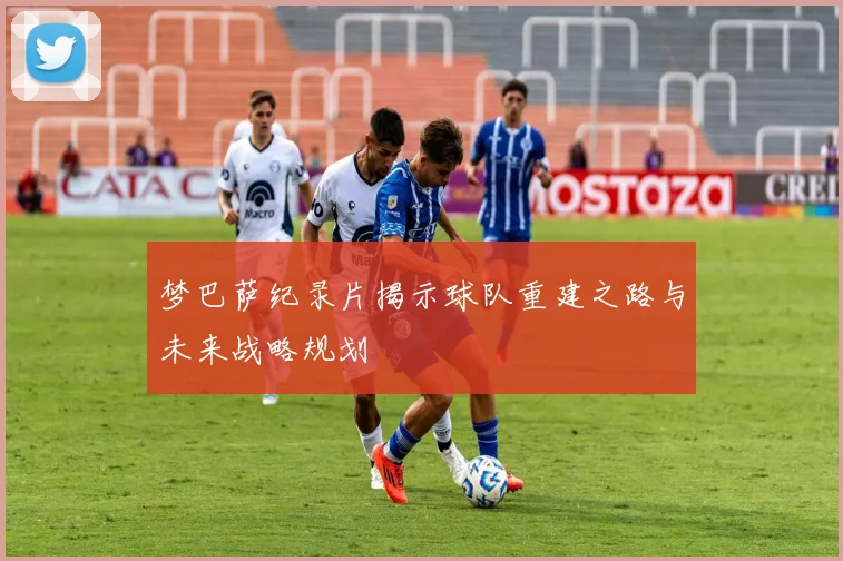 梦巴萨纪录片揭示球队重建之路与未来战略规划