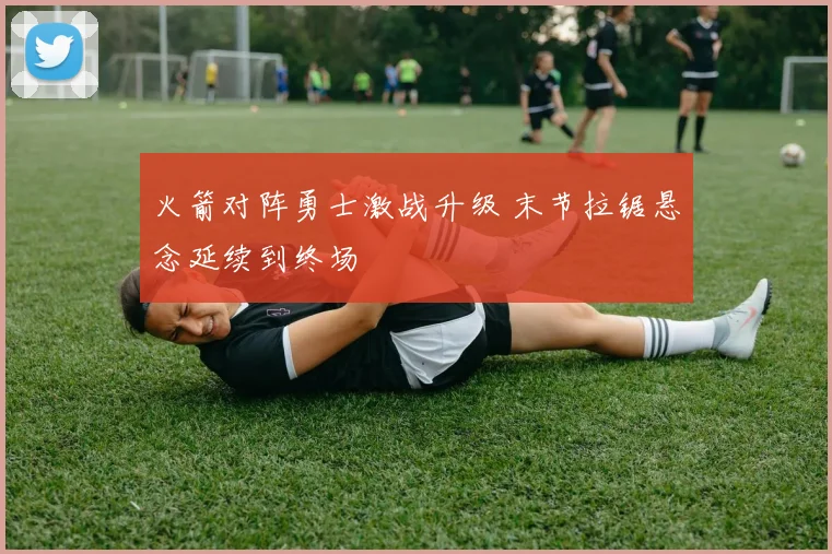 火箭对阵勇士激战升级 末节拉锯悬念延续到终场