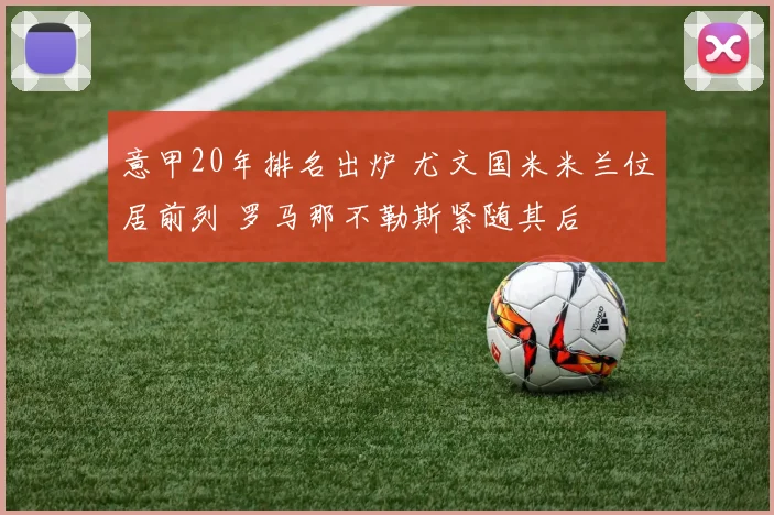 意甲20年排名出炉 尤文国米米兰位居前列 罗马那不勒斯紧随其后