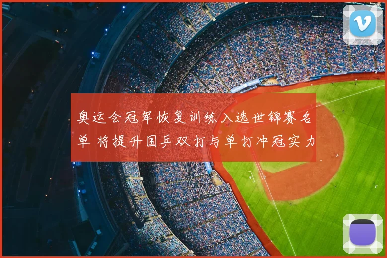 奥运会冠军恢复训练入选世锦赛名单 将提升国乒双打与单打冲冠实力